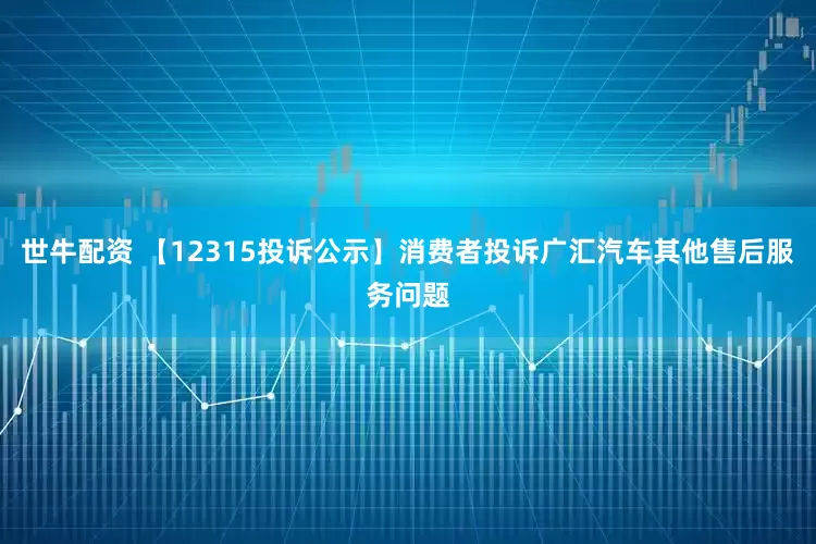 世牛配资 【12315投诉公示】消费者投诉广汇汽车其他售后服务问题