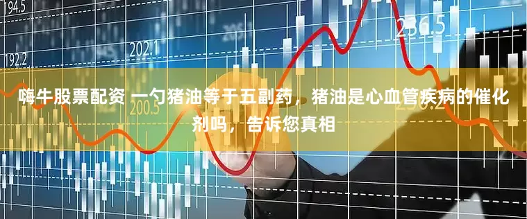 嗨牛股票配资 一勺猪油等于五副药，猪油是心血管疾病的催化剂吗，告诉您真相