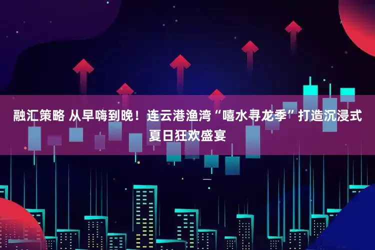 融汇策略 从早嗨到晚！连云港渔湾“嘻水寻龙季”打造沉浸式夏日狂欢盛宴