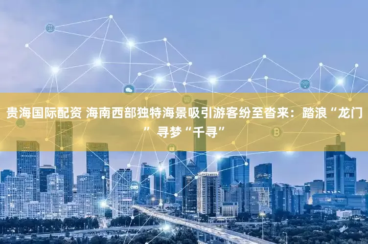 贵海国际配资 海南西部独特海景吸引游客纷至沓来：踏浪“龙门” 寻梦“千寻”