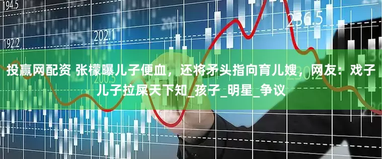 投赢网配资 张檬曝儿子便血，还将矛头指向育儿嫂，网友：戏子儿子拉屎天下知_孩子_明星_争议