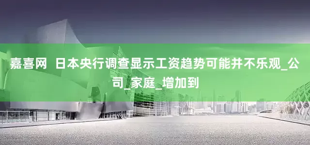 嘉喜网  日本央行调查显示工资趋势可能并不乐观_公司_家庭_增加到
