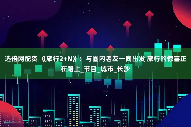选倍网配资 《旅行2+N》：与圈内老友一同出发 旅行的惊喜正在路上_节目_城市_长沙