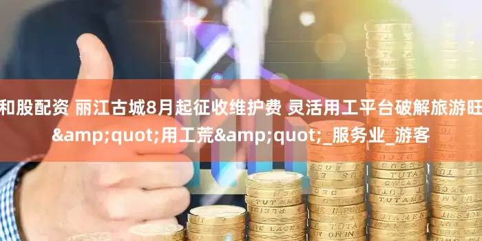 红和股配资 丽江古城8月起征收维护费 灵活用工平台破解旅游旺季&quot;用工荒&quot;_服务业_游客
