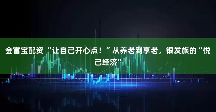 金富宝配资 “让自己开心点！”从养老到享老，银发族的“悦己经济”