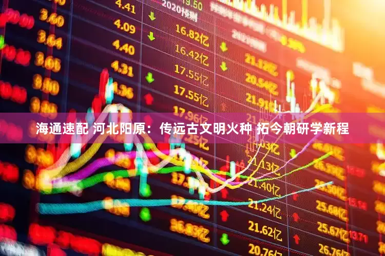 海通速配 河北阳原：传远古文明火种 拓今朝研学新程