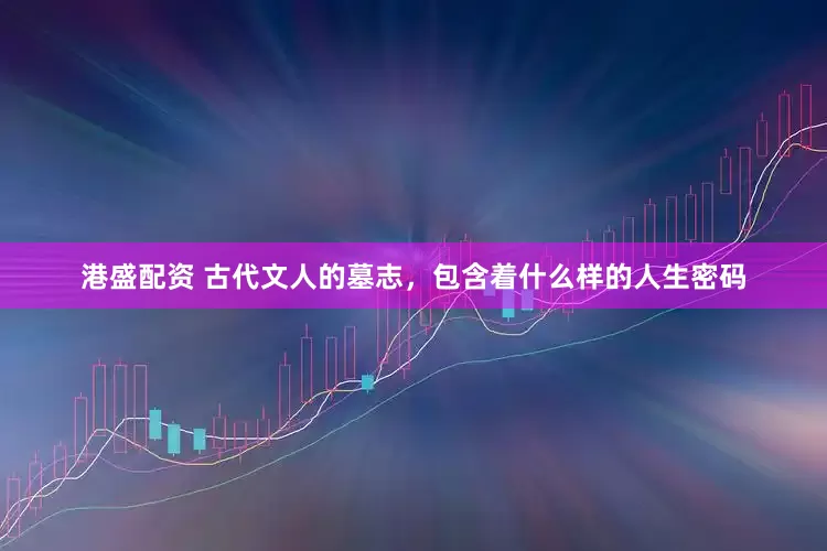 港盛配资 古代文人的墓志，包含着什么样的人生密码