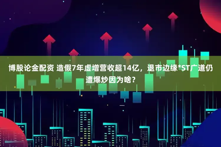 博股论金配资 造假7年虚增营收超14亿，退市边缘*ST广道仍遭爆炒因为啥？