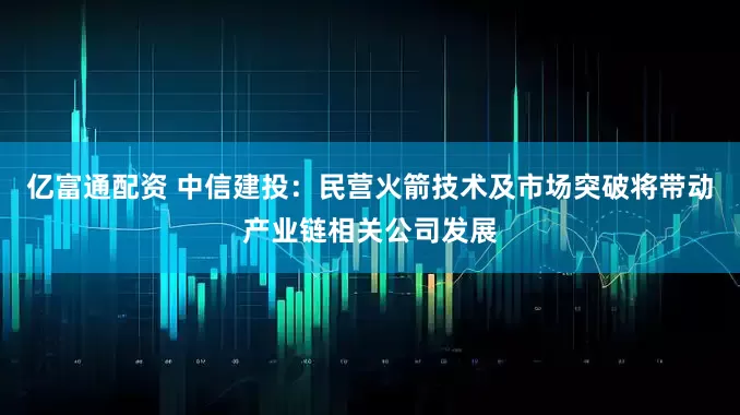 亿富通配资 中信建投：民营火箭技术及市场突破将带动产业链相关公司发展