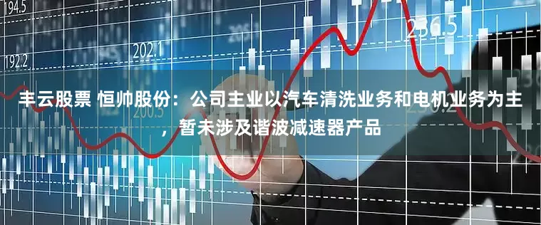 丰云股票 恒帅股份：公司主业以汽车清洗业务和电机业务为主，暂未涉及谐波减速器产品