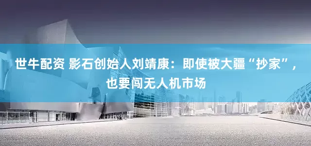 世牛配资 影石创始人刘靖康：即使被大疆“抄家”，也要闯无人机市场