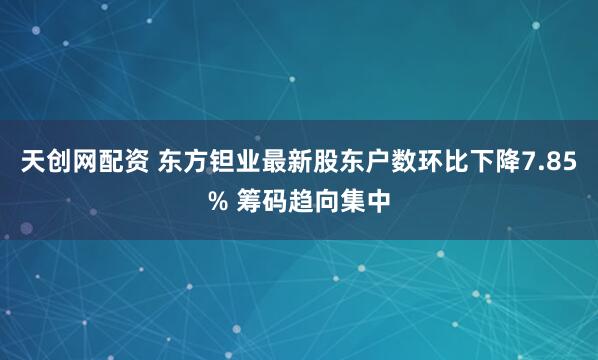 天创网配资 东方钽业最新股东户数环比下降7.85% 筹码趋向集中