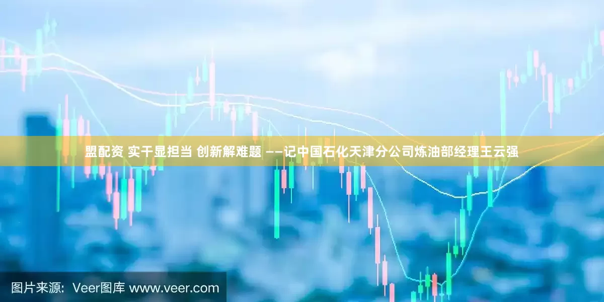 盟配资 实干显担当 创新解难题 ——记中国石化天津分公司炼油部经理王云强