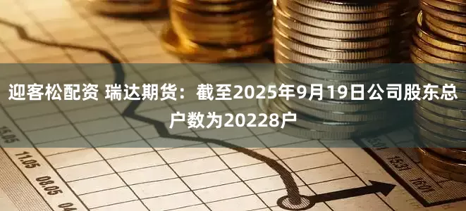 迎客松配资 瑞达期货：截至2025年9月19日公司股东总户数为20228户