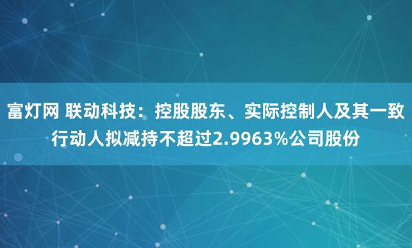 富灯网 联动科技：控股股东、实际控制人及其一致行动人拟减持不超过2.9963%公司股份