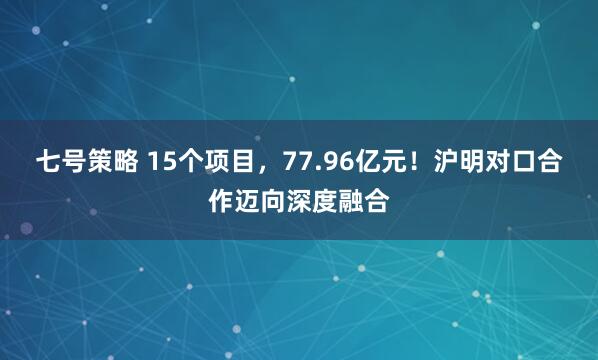 七号策略 15个项目，77.96亿元！沪明对口合作迈向深度融合