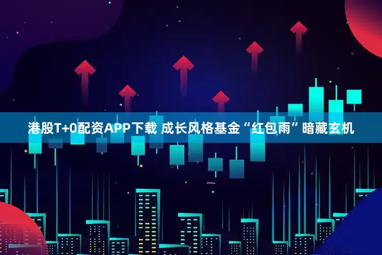港股T+0配资APP下载 成长风格基金“红包雨”暗藏玄机