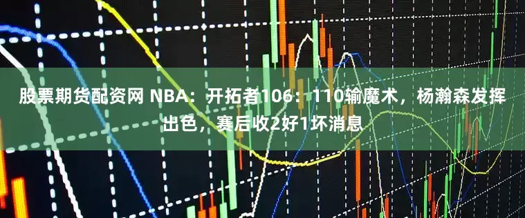 股票期货配资网 NBA：开拓者106：110输魔术，杨瀚森发挥出色，赛后收2好1坏消息