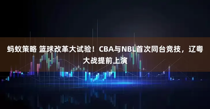 蚂蚁策略 篮球改革大试验!CBA与NBL首次同台竞技,辽粤大战提前上演