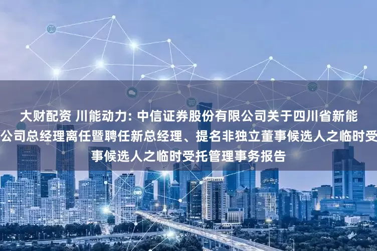 大财配资 川能动力: 中信证券股份有限公司关于四川省新能源动力股份有限公司总经理离任暨聘任新总经理、提名非独立董事候选人之临时受托管理事务报告