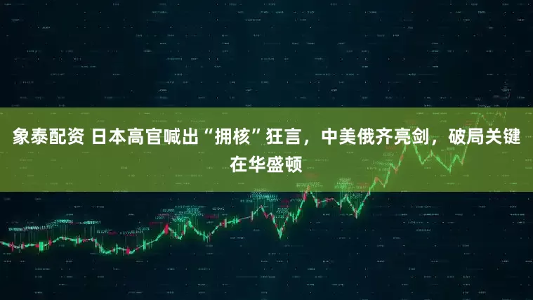 象泰配资 日本高官喊出“拥核”狂言，中美俄齐亮剑，破局关键在华盛顿