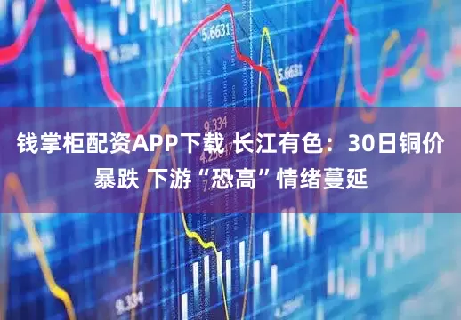 钱掌柜配资APP下载 长江有色：30日铜价暴跌 下游“恐高”情绪蔓延