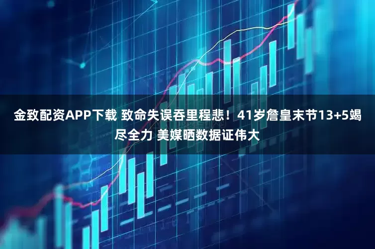 金致配资APP下载 致命失误吞里程悲!41岁詹皇末节13+5竭尽全力 美媒晒数据证伟大