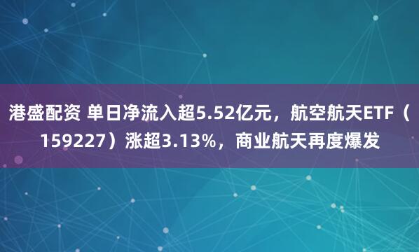 港盛配资 单日净流入超5.52亿元,航空航天ETF(159227)涨超3.13%,商业航天再度爆发