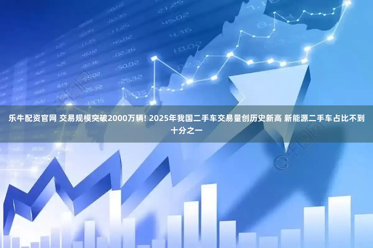 乐牛配资官网 交易规模突破2000万辆! 2025年我国二手车交易量创历史新高 新能源二手车占比不到十分之一