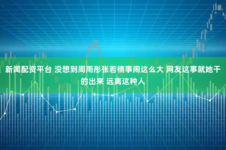 新闻配资平台 没想到周雨彤张若楠事闹这么大 网友这事就她干的出来 远离这种人
