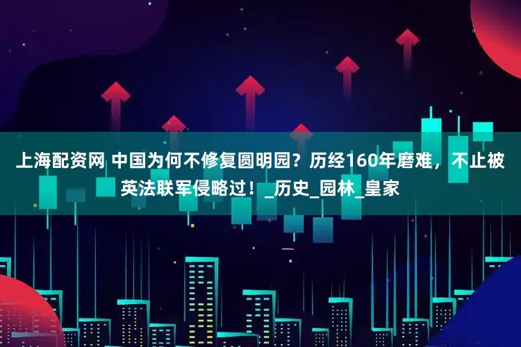 上海配资网 中国为何不修复圆明园？历经160年磨难，不止被英法联军侵略过！_历史_园林_皇家