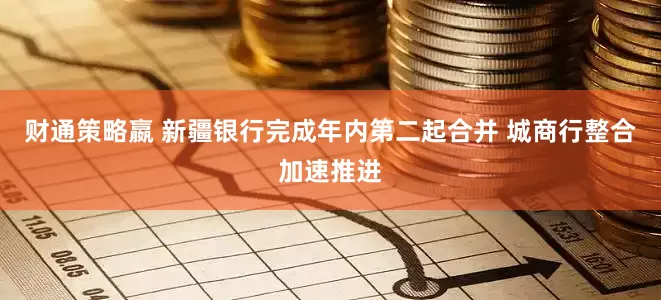 财通策略嬴 新疆银行完成年内第二起合并 城商行整合加速推进