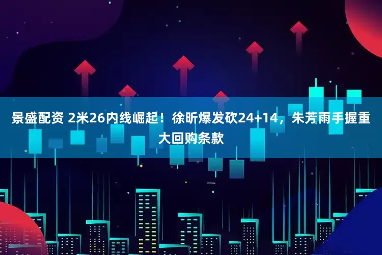 景盛配资 2米26内线崛起！徐昕爆发砍24+14，朱芳雨手握重大回购条款
