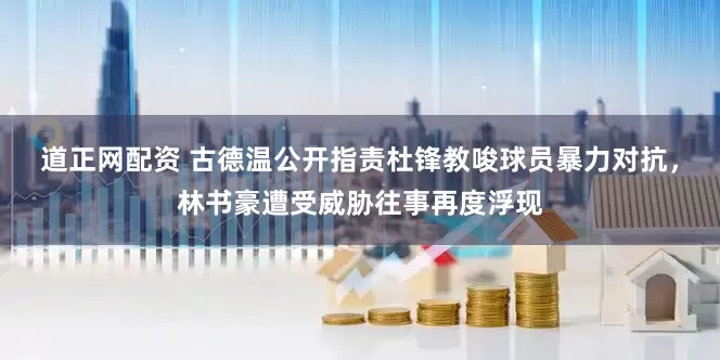 道正网配资 古德温公开指责杜锋教唆球员暴力对抗，林书豪遭受威胁往事再度浮现